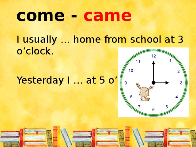 come - came I usually … home from school at 3 o’clock. Yesterday I … at 5 o’clock.