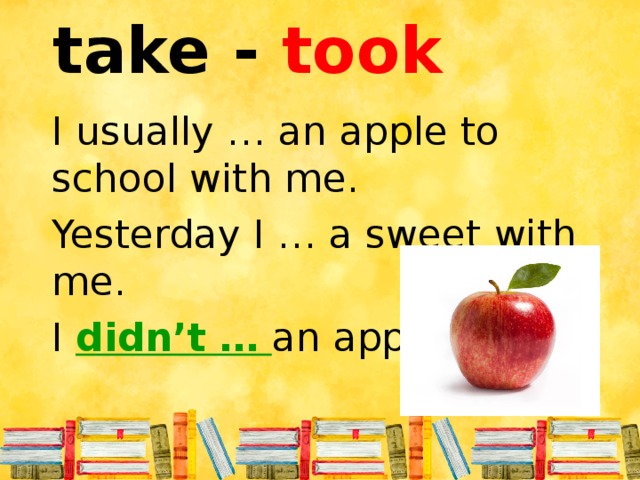 take - took I usually … an apple to school with me. Yesterday I … a sweet with me. I didn’t …  an apple.