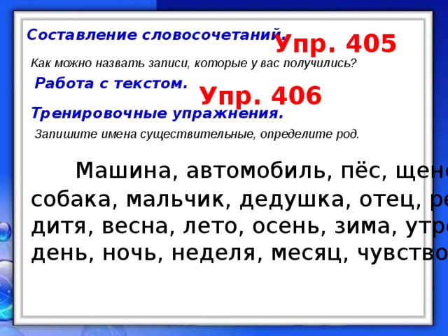 Составление словосочетаний. Упр. 405 Как можно назвать записи, которые у вас получились? Работа с текстом. Упр. 406 Тренировочные упражнения. Запишите имена существительные, определите род.  Машина, автомобиль, пёс, щенок, собака, мальчик, дедушка, отец, ребёнок, дитя, весна, лето, осень, зима, утро, день, ночь, неделя, месяц, чувство.