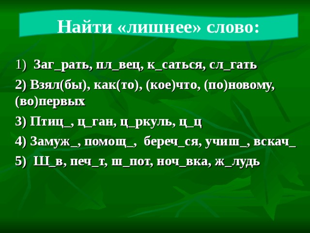 Найти «лишнее» слово: 1) Заг_рать, пл_вец, к_саться, сл_гать 2) Взял(бы), как(то), (кое)что, (по)новому, (во)первых 3) Птиц_, ц_ган, ц_ркуль, ц_ц 4) Замуж_, помощ_, береч_ся, учиш_, вскач_ 5) Ш_в, печ_т, ш_пот, ноч_вка, ж_лудь