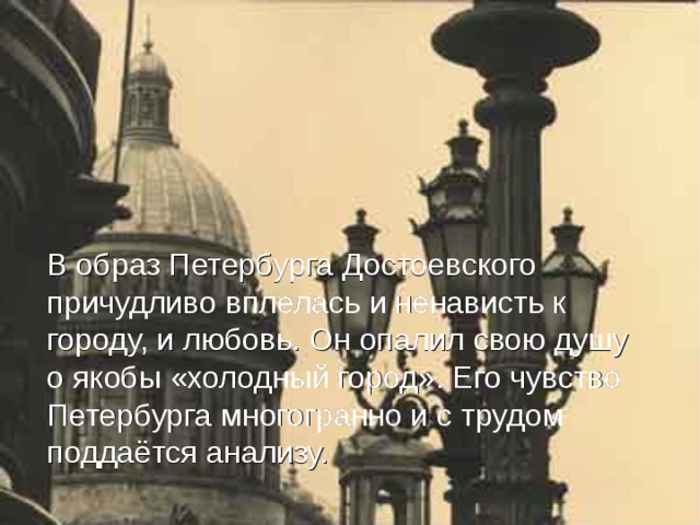 В образ Петербурга Достоевского причудливо вплелась и ненависть к городу, и любовь. Он опалил свою душу о якобы «холодный город». Его чувство Петербурга многогранно и с трудом поддаётся анализу.