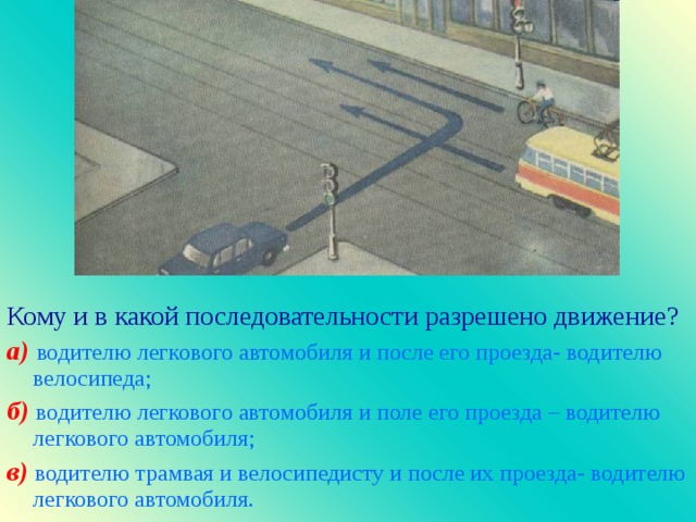 Кому и в какой последовательности разрешено движение ? а)  водителю легкового автомобиля и после его проезда- водителю велосипеда; б)  водителю легкового автомобиля и поле его проезда – водителю легкового автомобиля; в)  водителю трамвая и велосипедисту и после их проезда- водителю легкового автомобиля.