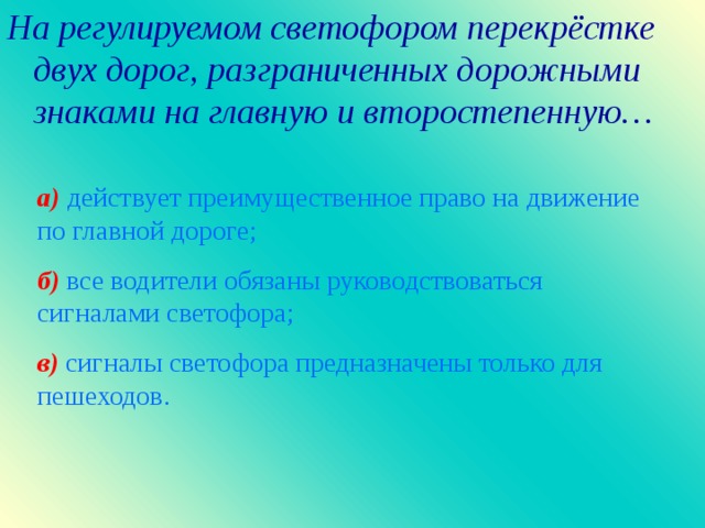 На регулируемом светофором перекрёстке двух дорог, разграниченных дорожными знаками на главную и второстепенную…  а )  действует преимущественное право на движение по главной дороге ; б )  все водители обязаны руководствоваться сигналами светофора ; в)  сигналы светофора предназначены только для пешеходов.