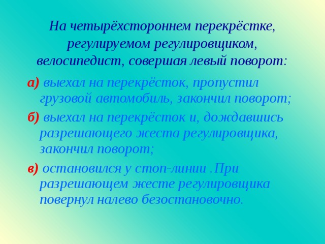 На четырёхстороннем перекрёстке, регулируемом регулировщиком, велосипедист, совершая левый поворот : а)  выехал на перекрёсток, пропустил грузовой автомобиль, закончил поворот ; б )  выехал на перекрёсток и, дождавшись разрешающего жеста регулировщика, закончил поворот ; в )  остановился у стоп-линии .При разрешающем жесте регулировщика повернул налево безостановочно.