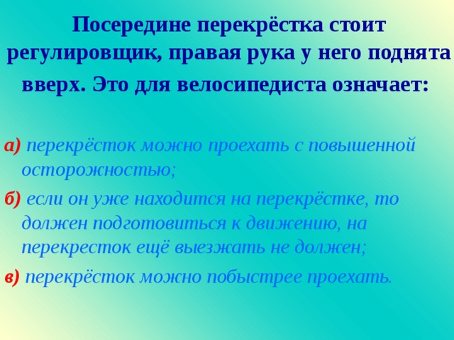 Посередине перекрёстка стоит регулировщик, правая рука у него поднята вверх. Это для велосипедиста означает :  а )  перекрёсток можно проехать с повышенной осторожностью ; б )  если он уже находится на перекрёстке, то должен подготовиться к движению, на перекресток ещё выезжать не должен ; в) перекрёсток можно побыстрее проехать.