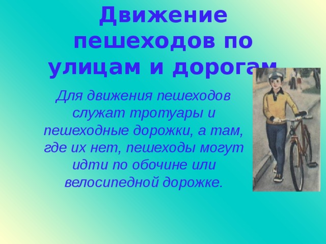 Движение пешеходов по улицам и дорогам Для движения пешеходов служат тротуары и пешеходные дорожки, а там, где их нет, пешеходы могут идти по обочине или велосипедной дорожке.