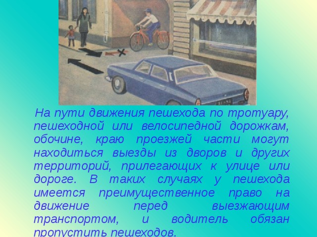 На пути движения пешехода по тротуару, пешеходной или велосипедной дорожкам, обочине, краю проезжей части могут находиться выезды из дворов и других территорий, прилегающих к улице или дороге. В таких случаях у пешехода имеется преимущественное право на движение перед выезжающим транспортом, и водитель обязан пропустить пешеходов.