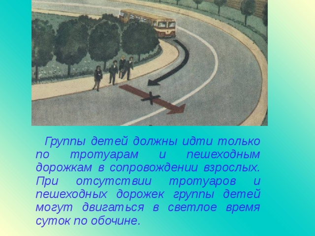 Группы детей должны идти только по тротуарам и пешеходным дорожкам в сопровождении взрослых. При отсутствии тротуаров и пешеходных дорожек группы детей могут двигаться в светлое время суток по обочине.