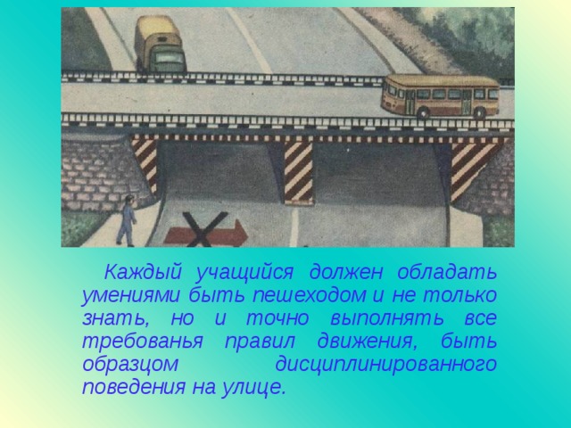 Каждый учащийся должен обладать умениями быть пешеходом и не только знать, но и точно выполнять все требованья правил движения, быть образцом дисциплинированного поведения на улице.