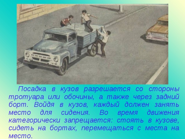 Посадка в кузов разрешается со стороны тротуара или обочины, а также через задний борт. Войдя в кузов, каждый должен занять место для сидения. Во время движения категорически запрещается : стоять в кузове, сидеть на бортах, перемещаться с места на место.