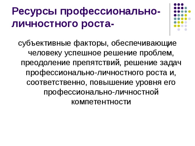 Ресурсы профессионально-личностного роста- субъективные факторы, обеспечивающие человеку успешное решение проблем, преодоление препятствий, решение задач профессионально-личностного роста и, соответственно, повышение уровня его профессионально-личностной компетентности