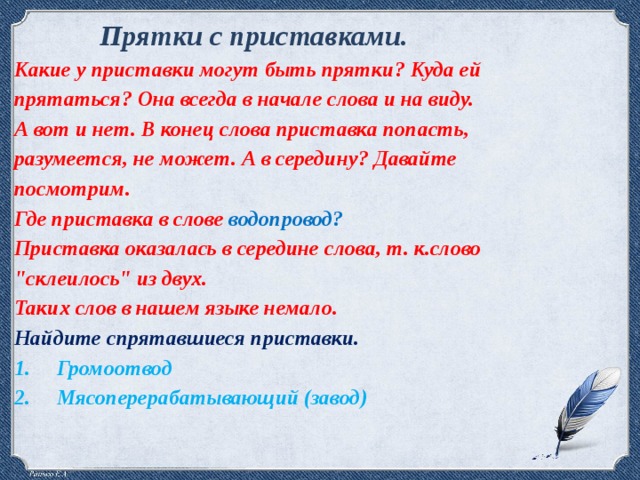 Прятки с приставками.  Какие у приставки могут быть прятки? Куда ей прятаться? Она всегда в начале слова и на виду. А вот и нет. В конец слова приставка попасть, разумеется, не может. А в середину? Давайте посмотрим. Где приставка в слове водопровод? Приставка оказалась в середине слова, т. к.слово 