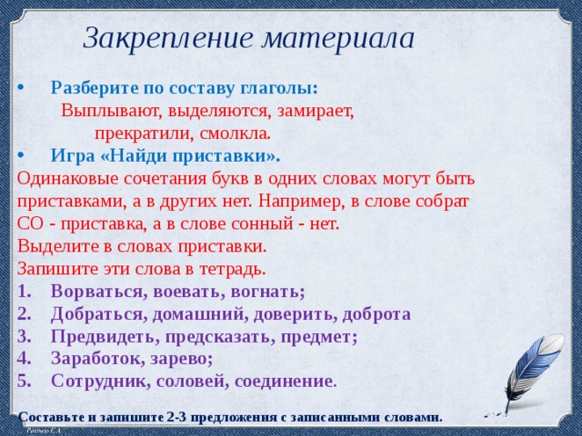 Закрепление материала Разберите по составу глаголы:  Выплывают, выделяются, замирает,  прекратили, смолкла. Игра «Найди приставки». Одинаковые сочетания букв в одних словах могут быть приставками, а в других нет. Например, в слове собрат СО - приставка, а в слове сонный - нет. Выделите в словах приставки. Запишите эти слова в тетрадь. Ворваться, воевать, вогнать; Добраться, домашний, доверить, доброта Предвидеть, предсказать, предмет; Заработок, зарево; Сотрудник, соловей, соединение . Составьте и запишите 2-3 предложения с записанными словами.