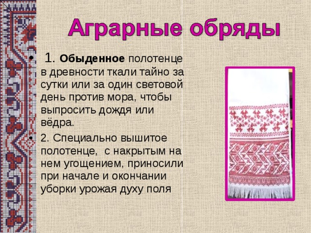 1. Обыденное полотенце в древности ткали тайно за сутки или за один световой день против мора, чтобы выпросить дождя или вёдра. 2. Специально вышитое полотенце, с накрытым на нем угощением, приносили при начале и окончании уборки урожая духу поля