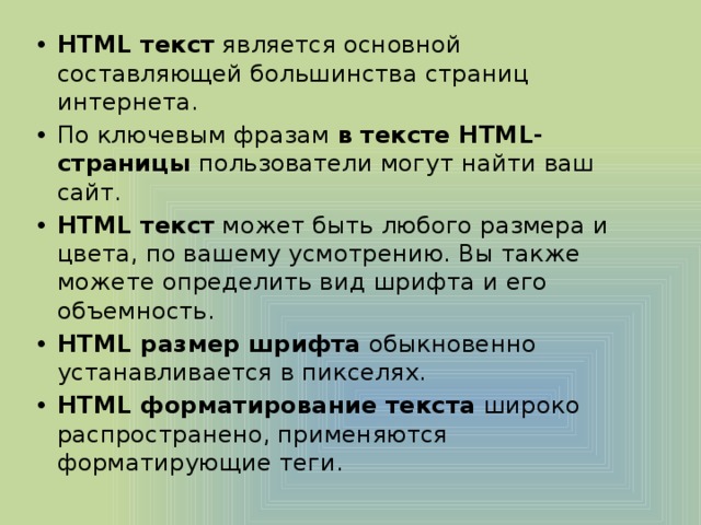HTML текст  является основной составляющей большинства страниц интернета. По ключевым фразам  в тексте HTML-страницы  пользователи могут найти ваш сайт. HTML текст  может быть любого размера и цвета, по вашему усмотрению. Вы также можете определить вид шрифта и его объемность. HTML размер шрифта  обыкновенно устанавливается в пикселях. HTML форматирование текста  широко распространено, применяются форматирующие теги.