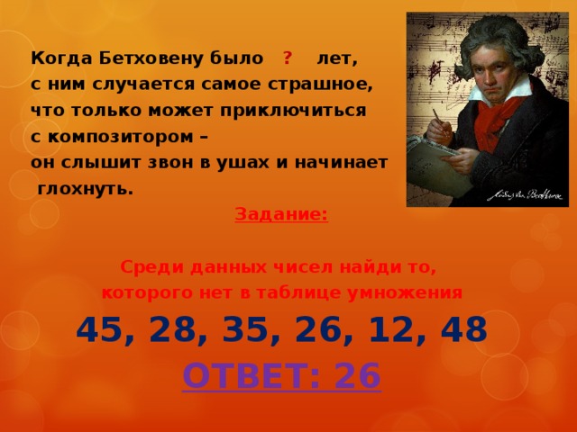 Когда Бетховену было ? лет, с ним случается самое страшное, что только может приключиться с композитором – он слышит звон в ушах и начинает  глохнуть. Задание:  Среди данных чисел найди то, которого нет в таблице умножения 45, 28, 35, 26, 12, 48 ОТВЕТ: 26