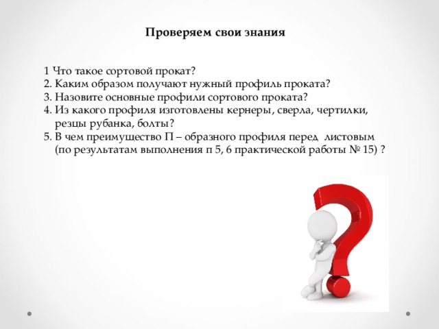 Проверяем свои знания 1 Что такое сортовой прокат? 2. Каким образом получают нужный профиль проката? 3. Назовите основные профили сортового проката? 4. Из какого профиля изготовлены кернеры, сверла, чертилки,  резцы рубанка, болты? 5. В чем преимущество П – образного профиля перед листовым  (по результатам выполнения п 5, 6 практической работы № 15) ?