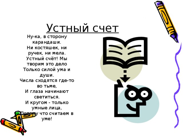 Устный счет Ну-ка, в сторону карандаши. Ни костяшек, ни ручек, ни мела. Устный счёт! Мы творим это дело Только силой ума и души. Числа сходятся где-то во тьме, И глаза начинают светиться. И кругом - только умные лица, Потому что считаем в уме!