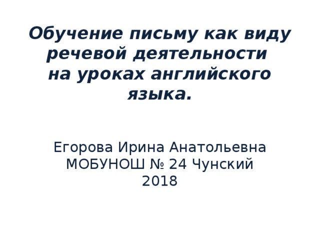 Обучение письму как виду речевой деятельности  на уроках английского языка.   Егорова Ирина Анатольевна МОБУНОШ № 24 Чунский 2018