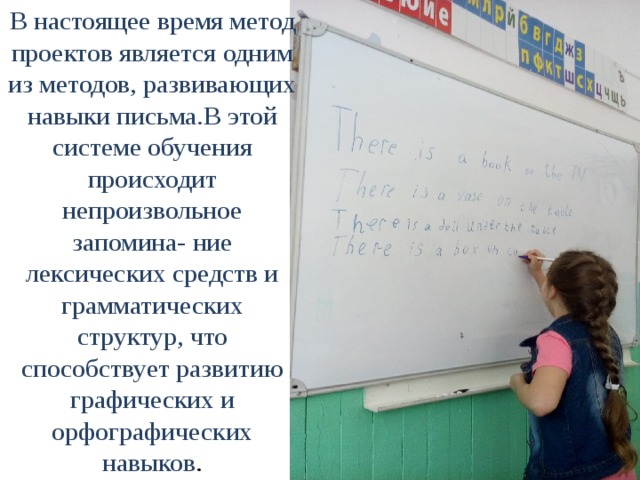 В настоящее время метод проектов является одним из методов, развивающих навыки письма.В этой системе обучения происходит непроизвольное запомина- ние лексических средств и грамматических структур, что способствует развитию графических и орфографических навыков .