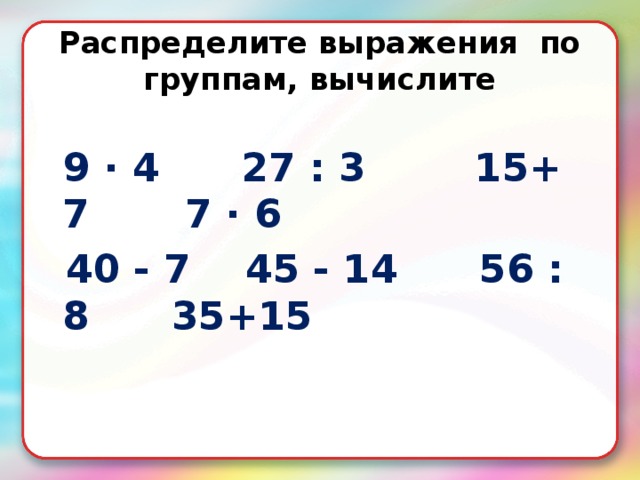 Распределите выражения по группам, вычислите   9 · 4 27 : 3 15+ 7 7 · 6  40 - 7 45 - 14 56 : 8 35+15