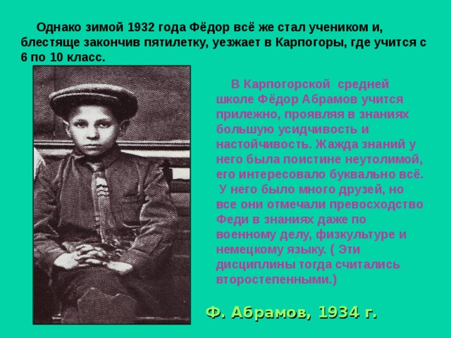 Однако зимой 1932 года Фёдор всё же стал учеником и, блестяще закончив пятилетку, уезжает в Карпогоры, где учится с 6 по 10 класс.  В Карпогорской средней школе Фёдор Абрамов учится прилежно, проявляя в знаниях большую усидчивость и настойчивость. Жажда знаний у него была поистине неутолимой, его интересовало буквально всё.  У него было много друзей, но все они отмечали превосходство Феди в знаниях даже по военному делу, физкультуре и немецкому языку. ( Эти дисциплины тогда считались второстепенными.)  Ф.  Абрамов, 1934 г.