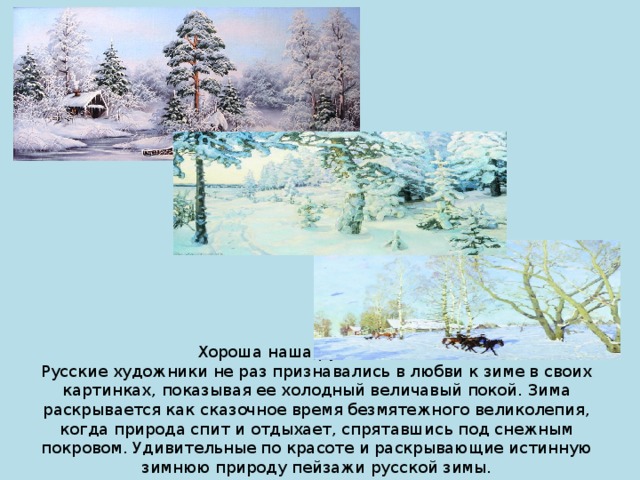 Хороша наша русская зима!  Русские художники не раз признавались в любви к зиме в своих картинках, показывая ее холодный величавый покой. Зима раскрывается как сказочное время безмятежного великолепия, когда природа спит и отдыхает, спрятавшись под снежным покровом. Удивительные по красоте и раскрывающие истинную зимнюю природу пейзажи русской зимы.