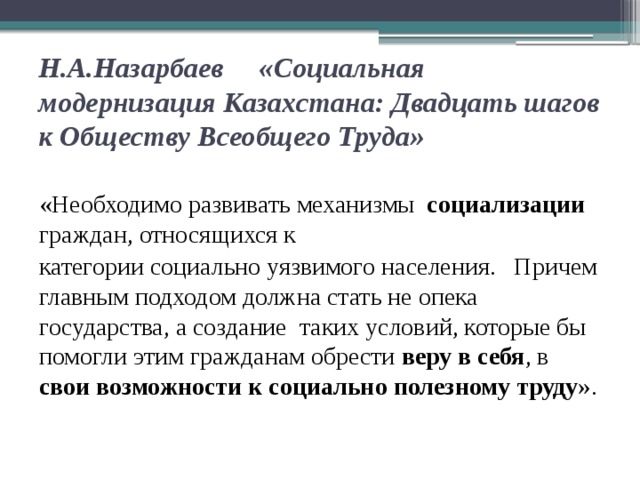 Н.А.Назарбаев «Социальная модернизация Казахстана: Двадцать шагов к Обществу Всеобщего Труда»   «Необходимо развивать механизмы социализации граждан, относящихся к категории социально уязвимого населения. Причем главным подходом должна стать не опека государства, а создание таких условий, которые бы помогли этим гражданам обрести веру в себя , в свои возможности к социально полезному труду ».