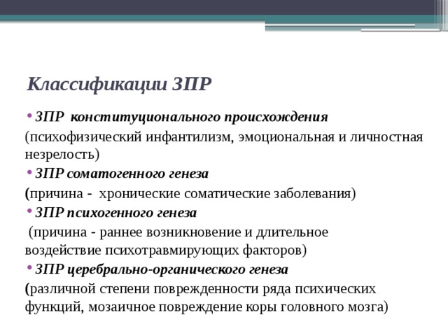 Классификации ЗПР ЗПР конституционального происхождения (психофизический инфантилизм, эмоциональная и личностная незрелость) ЗПР соматогенного генеза ( причина - хронические соматические заболевания) ЗПР психогенного генеза  (причина - раннее возникновение и длительное воздействие психотравмирующих факторов) ЗПР церебрально-органического генеза ( различной степени поврежденности ряда психических функций, мозаичное повреждение коры головного мозга)