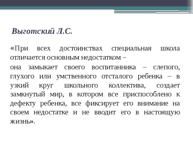 Выготский Л.С.   « При всех достоинствах специальная школа отличается основным недостатком – она замыкает своего воспитанника – слепого, глухого или умственного отсталого ребенка – в узкий круг школьного коллектива, создает замкнутый мир, в котором все приспособлено к дефекту ребенка, все фиксирует его внимание на своем недостатке и не вводит его в настоящую жизнь».