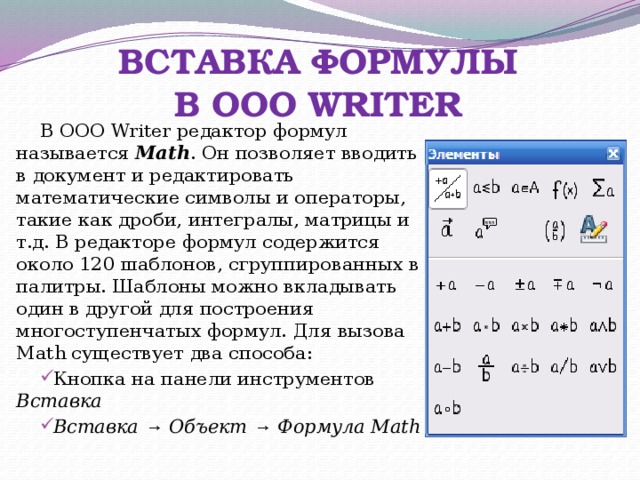 ВСТАВКА ФОРМУЛЫ  В OOO WRITER В OOO Writer редактор формул называется Math . Он позволяет вводить в документ и редактировать математические символы и операторы, такие как дроби, интегралы, матрицы и т.д. В редакторе формул содержится около 120 шаблонов, сгруппированных в палитры. Шаблоны можно вкладывать один в другой для построения многоступенчатых формул. Для вызова Math существует два способа: