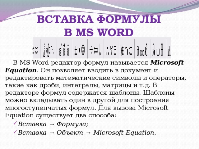 ВСТАВКА ФОРМУЛЫ  В MS WORD В MS Word редактор формул называется Microsoft Equation . Он позволяет вводить в документ и редактировать математические символы и операторы, такие как дроби, интегралы, матрицы и т.д. В редакторе формул содержатся шаблоны. Шаблоны можно вкладывать один в другой для построения многоступенчатых формул. Для вызова Microsoft Equation существует два способа: