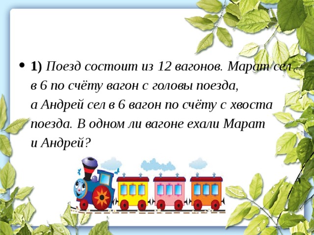 1) Поезд состоит из 12 вагонов. Марат сел в 6 по счёту вагон с головы поезда, а Андрей сел в 6 вагон по счёту с хвоста поезда. В одном ли вагоне ехали Марат и Андрей?