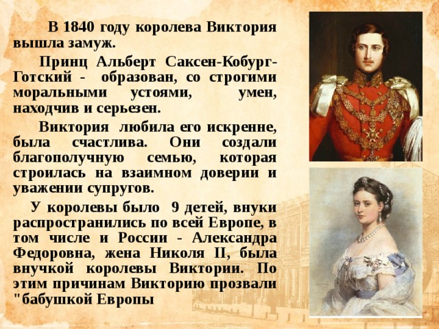 В 1840 году королева Виктория вышла замуж.  Принц Альберт Саксен-Кобург-Готский - образован, со строгими моральными устоями, умен, находчив и серьезен.  Виктория любила его искренне, была счастлива. Они создали благополучную семью, которая строилась на взаимном доверии и уважении супругов.  У королевы было 9 детей, внуки распространились по всей Европе, в том числе и России - Александра Федоровна, жена Николя II, была внучкой королевы Виктории. По этим причинам Викторию прозвали 