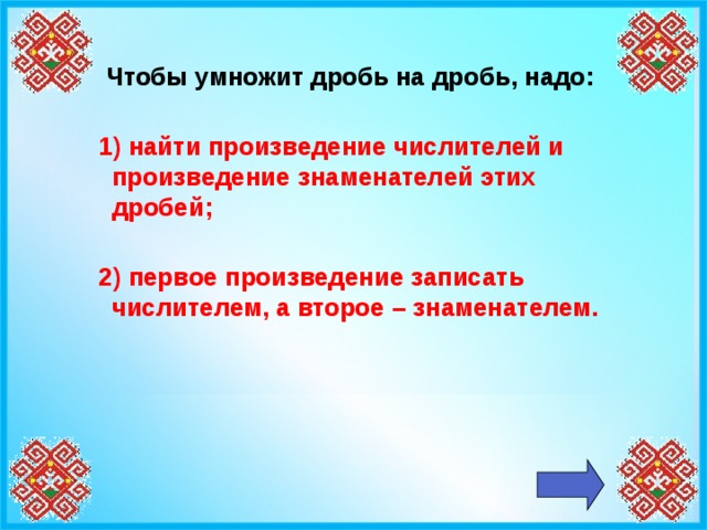 Чтобы умножит дробь на дробь, надо:   1) найти произведение числителей и произведение знаменателей этих дробей;   2) первое произведение записать числителем, а второе – знаменателем.