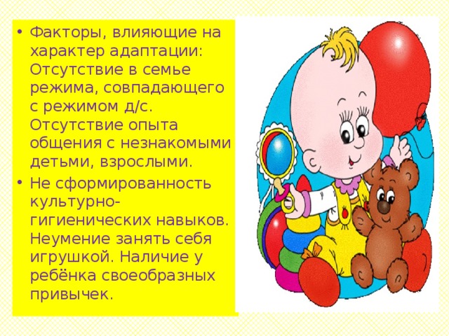 Факторы, влияющие на характер адаптации: Отсутствие в семье режима, совпадающего с режимом д/с. Отсутствие опыта общения с незнакомыми детьми, взрослыми. Не сформированность культурно-гигиенических навыков. Неумение занять себя игрушкой. Наличие у ребёнка своеобразных привычек.