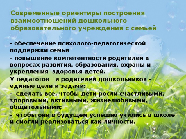 Современные ориентиры построения взаимоотношений дошкольного образовательного учреждения с семьей - обеспечение психолого-педагогической поддержки семьи - повышение компетентности родителей в вопросах развития, образования, охраны и укрепления здоровья детей. У педагогов и родителей дошкольников - единые цели и задачи: - сделать все, чтобы дети росли счастливыми, здоровыми, активными, жизнелюбивыми, общительными; - чтобы они в будущем успешно учились в школе и смогли реализоваться как личности.