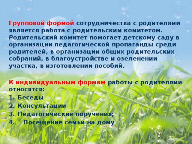 Групповой формой сотрудничества с родителями является работа с родительским комитетом. Р одительский комитет помогает детскому саду в организации педагогической пропаганды среди родителей, в организации общих родительских собраний, в благоустройстве и озеленении участка, в изготовлении пособий.  К индивидуальным формам работы с родителями относятся: Беседы Консультации Педагогические поручения; 4. Посещение семьи на дому  