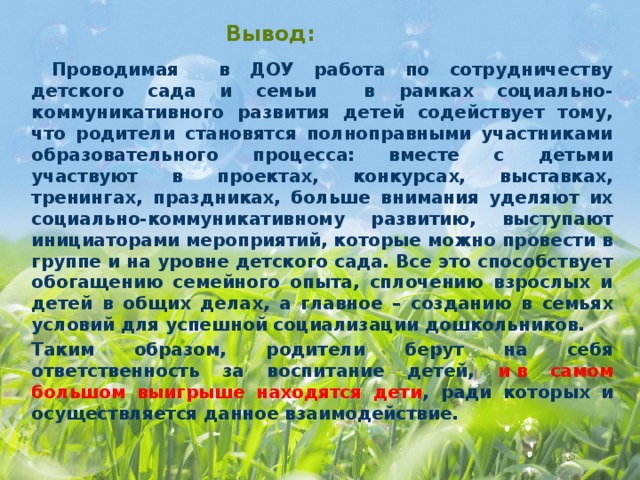 Вывод:  Проводимая в ДОУ работа по сотрудничеству детского сада и семьи в рамках социально-коммуникативного развития детей содействует тому, что родители становятся полноправными участниками образовательного процесса: вместе с детьми участвуют в проектах, конкурсах, выставках, тренингах, праздниках, больше внимания уделяют их социально-коммуникативному развитию, выступают инициаторами мероприятий, которые можно провести в группе и на уровне детского сада. Все это способствует обогащению семейного опыта, сплочению взрослых и детей в общих делах, а главное – созданию в семьях условий для успешной социализации дошкольников. Таким образом, родители берут на себя ответственность за воспитание детей, и в самом большом выигрыше находятся дети , ради которых и осуществляется данное взаимодействие.