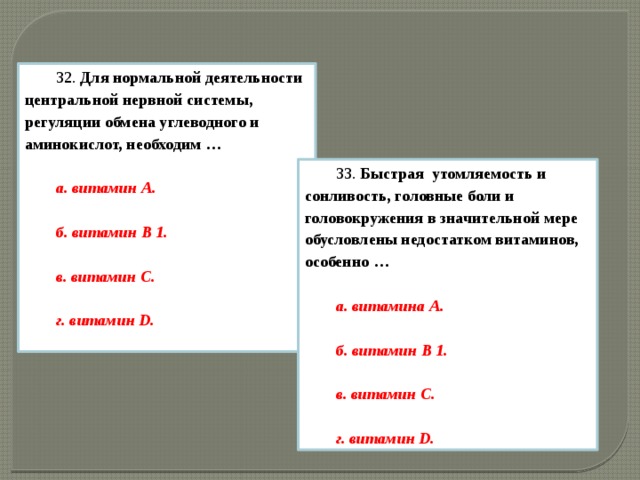 32.  Для нормальной деятельности центральной нервной системы, регуляции обмена углеводного и аминокислот, необходим …  а. витамин А.  б. витамин B 1.  в. витамин С.  г. витамин D.  33.  Быстрая  утомляемость и сонливость, головные боли и головокружения в значительной мере обусловлены недостатком витаминов, особенно … а. витамина А.  б. витамин B 1.  в. витамин С.  г. витамин D.