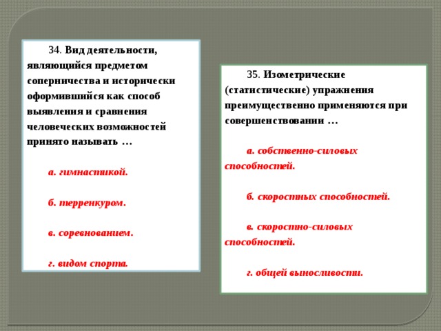 34.  Вид деятельности, являющийся предметом соперничества и исторически оформившийся как способ выявления и сравнения человеческих возможностей принято называть …  а. гимнастикой.  б. терренкуром.  в. соревнованием.  г. видом спорта. 35.  Изометрические (статистические) упражнения преимущественно применяются при совершенствовании …  а. собственно-силовых способностей.  б. скоростных способностей.  в. скоростно-силовых способностей.  г. общей выносливости.