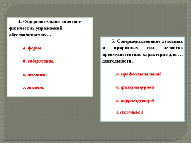 4. Оздоровительное значение физических упражнений обусловливает их…  а. форма.  б. содержание.  в. техника.  г. гигиена.  5. Совершенствование духовных и природных сил человека преимущественно характерно для … деятельности.  а. профессиональной  б. физкультурной  в. корригирующей  г. спортивной