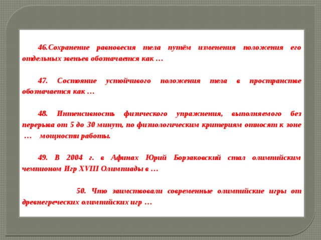 46.Сохранение равновесия тела путём изменения положения его отдельных звеньев обозначается как …  47. Состояние устойчивого положения тела в пространстве обозначается как …  48. Интенсивность физического упражнения, выполняемого без перерыва от 5 до 30 минут, по физиологическим критериям относят к зоне  …    мощности работы.  49. В 2004 г. в Афинах Юрий Борзаковский стал олимпийским чемпионом Игр XVIII Олимпиады в …   50. Что заимствовали современные олимпийские игры от древнегреческих олимпийских игр …