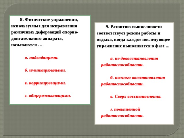 8. Физические упражнения, используемые для исправления различных деформаций опорно-двигательного аппарата, называются …  а. подводящими.  б. имитационными.  в. корригирующими.  г. общеразвивающими. 9. Развитию выносливости соответствует режим работы и отдыха, когда каждое последующее упражнение выполняется в фазе ...  а. не довосстановления работоспособности.  б. полного восстановления работоспособности.  в. Сверх восстановления.  г. повышенной работоспособности.