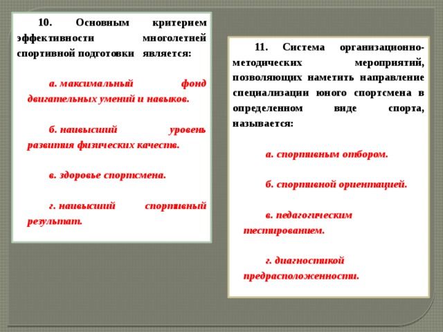 10. Основным критерием эффективности многолетней спортивной подготовки   является:  а. максимальный фонд двигательных умений и навыков.  б. наивысший уровень развития физических качеств.  в. здоровье спортсмена.  г. наивысший спортивный результат.  11. Система организационно-методических мероприятий, позволяющих наметить направление специализации юного спортсмена в определенном виде спорта, называется:  а. спортивным отбором.  б. спортивной ориентацией.  в. педагогическим тестированием.  г. диагностикой предрасположенности.