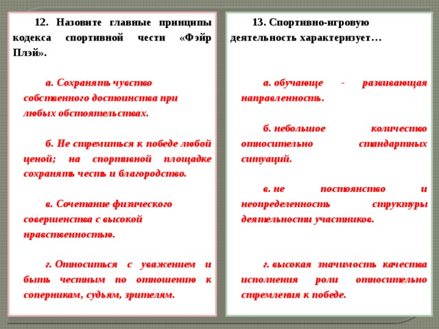 12. Назовите главные принципы кодекса спортивной чести «Фэйр Плэй». 13. Спортивно-игровую деятельность характеризует…    а. Сохранять чувство собственного достоинства при любых обстоятельствах. а. обучающе - развивающая направленность.   б. Не стремиться к победе любой ценой; на спортивной площадке сохранять честь и благородство.  б. небольшое количество относительно стандартных ситуаций. в. Сочетание физического совершенства с высокой нравственностью.   в. не постоянство и неопределенность структуры деятельности участников. г. Относиться с уважением и быть честным по отношению к соперникам, судьям, зрителям.    г. высокая значимость качества исполнения роли относительно стремления к победе.