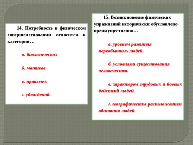 15. Возникновение физических упражнений исторически обусловлено преимущественно…  а. уровнем развития первобытных людей.  б. условиями существования человечества.  в. характером трудовых и боевых действий людей.  г. географическим расположением обитания людей.  14. Потребность в физическом совершенствовании относится к категории…  а. биологических  б. мотивов  в. привычек  г. убеждений.