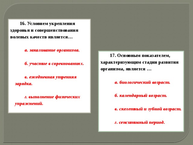 16. Условием укрепления здоровья и совершенствования волевых качеств является…  а. закаливание организма.  б. участие в соревнованиях.  в. ежедневная утренняя зарядка.  г. выполнение физических упражнений.  17.   Основным показателем, характеризующим стадии развития организма, является …  а. биологический возраст.  б. календарный возраст.  в. скелетный и зубной возраст.  г. сенситивный период.