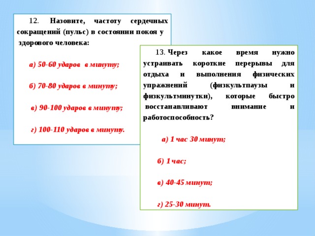 12.   Назовите, частоту сердечных сокращений (пульс) в состоянии покоя у    здорового человека:           а) 50-60 ударов  в минуту;           б) 70-80 ударов в минуту;            в) 90-100 ударов в минуту;            г) 100-110 ударов в минуту.  13.  Через какое время нужно устраивать короткие перерывы для отдыха и выполнения физических упражнений (физкультпаузы и физкультминутки), которые быстро  восстанавливают внимание и работоспособность?              а) 1 час 30 минут;   б) 1 час;   в) 40-45 минут;   г) 25-30 минут.