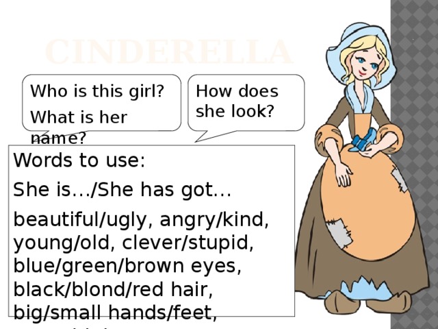 Cinderella Who is this girl? How does she look? What is her name? Words to use: She is…/She has got… beautiful/ugly, angry/kind, young/old, clever/stupid, blue/green/brown eyes, black/blond/red hair, big/small hands/feet, new/old dress